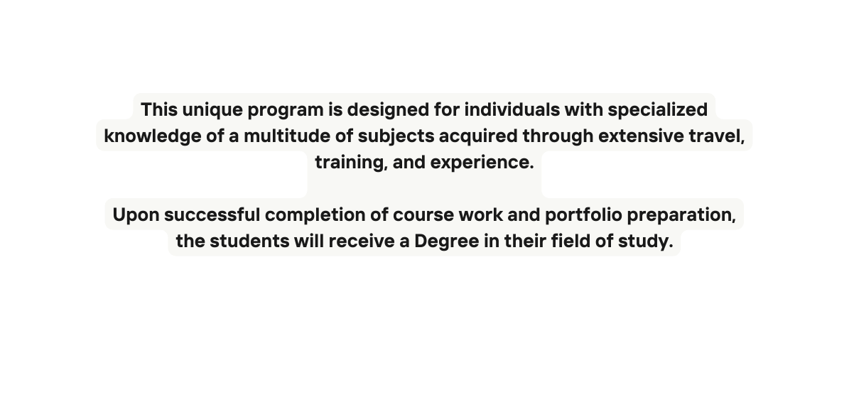 This unique program is designed for individuals with specialized knowledge of a multitude of subjects acquired through extensive travel training and experience Upon successful completion of course work and portfolio preparation the students will receive a Degree in their field of study